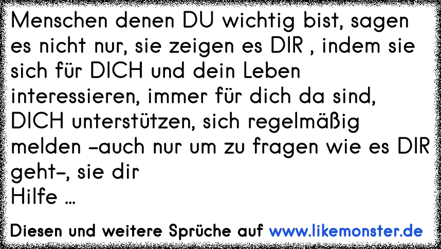 Menschen denen DU wichtig bist, sagen es nicht nur, sie zeigen es DIR , indem sie sich für DICH und dein Leben interessieren, immer für dich da sind, DICH unterstützen, sich regelmäßig melden -auch nur um zu fragen wie es DIR geht-, sie dir
Hilf...