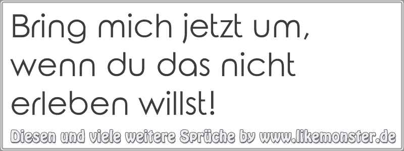 Bring mich jetzt um, wenn du das nicht erleben willst! Tolle Sprüche