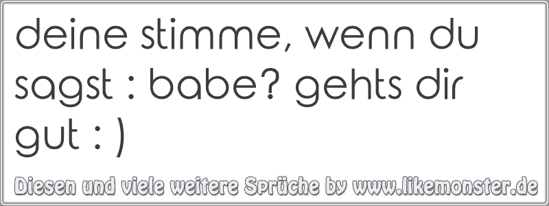 deine stimme, wenn du sagst babe? gehts dir gut ) Tolle Sprüche