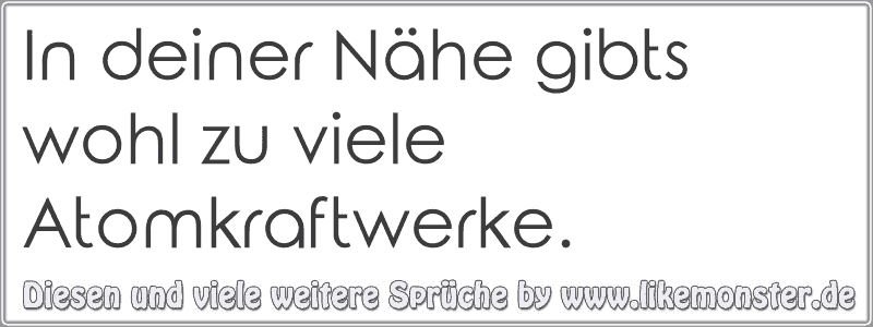 In deiner Nähe gibts wohl zu viele Atomkraftwerke. Tolle Sprüche und