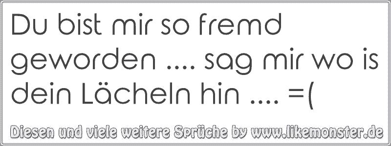 Du bist mir so fremd geworden. sag mir wo is dein Lächeln hin