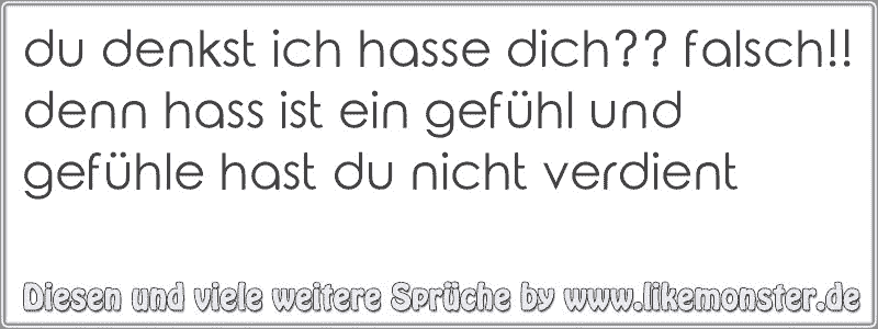 du denkst ich hasse dich?? falsch!! denn hass ist ein gefühl und