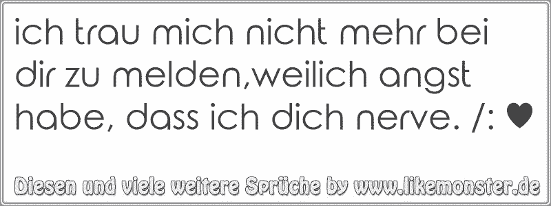 ich trau mich nicht mehr bei dir zu melden,weilich angst habe, dass ich