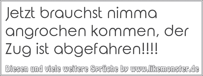 Jetzt brauchst nimma angrochen kommen, der Zug ist abgefahren