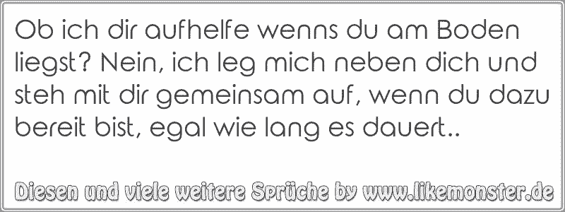 Ob ich dir aufhelfe wenns du am Boden liegst? Nein, ich leg mich neben