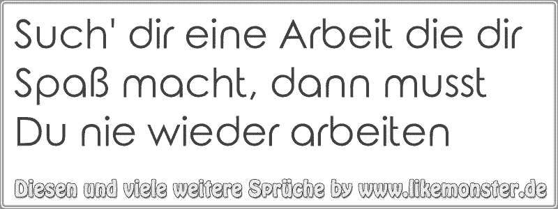 Such' dir eine Arbeit die dir Spaß macht, dann musst Du nie wieder