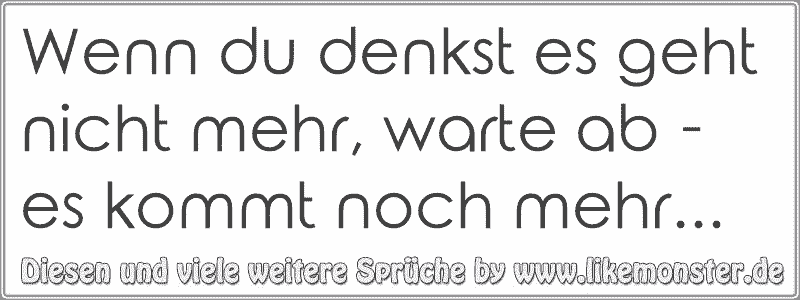 Wenn du denkst es geht nicht mehr, warte ab es kommt noch mehr