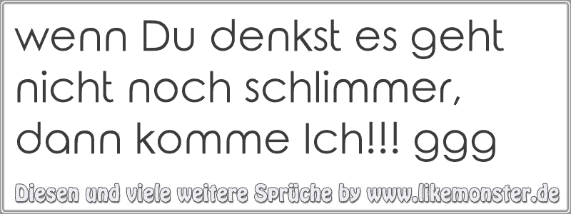 wenn Du denkst es geht nicht noch schlimmer, dann komme Ich!!! ggg