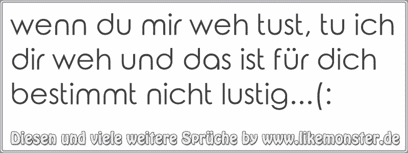 wenn du mir weh tust, tu ich dir weh und das ist für dich bestimmt