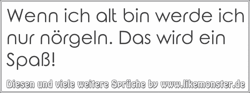 Wenn ich alt bin werde ich nur nörgeln. Das wird ein Spaß! Tolle