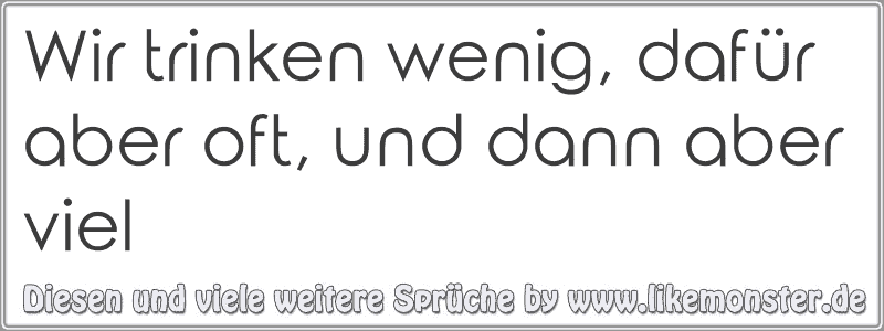 Wir trinken wenig, dafür aber oft, und dann aber viel Tolle Sprüche