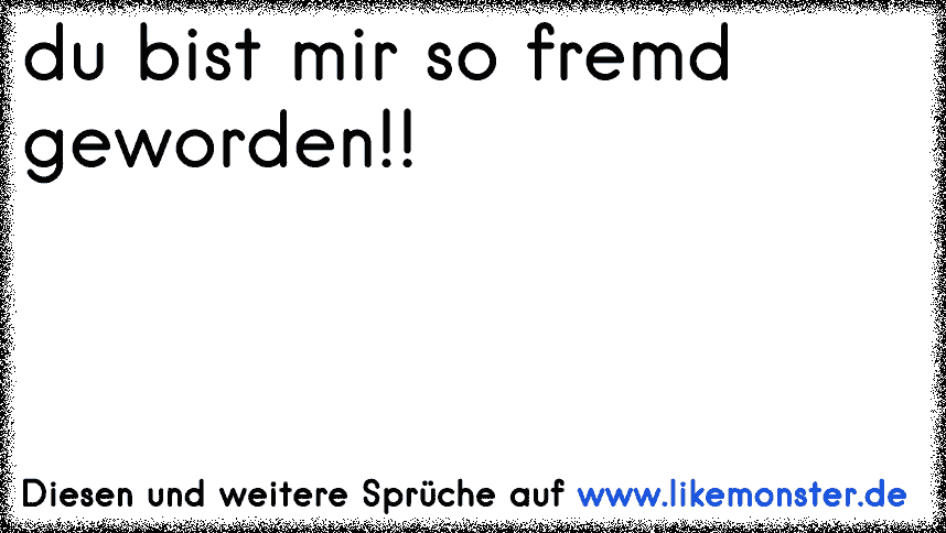 Du bist mir so fremd geworden. sag mir wo is dein Lächeln hin