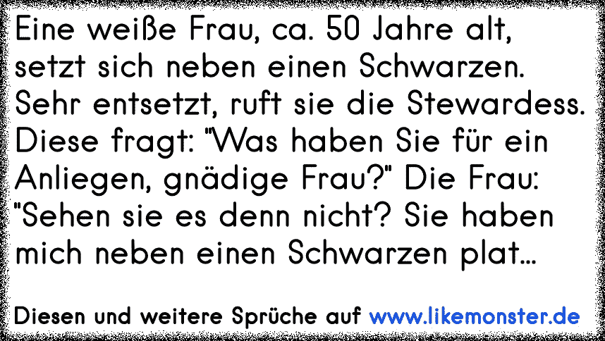 Eine weiße Frau, ca. 50 Jahre alt, setzt sich neben einen Schwarzen. Sehr entsetzt, ruft sie die Stewardess.
Diese fragt: "Was haben Sie für ein Anliegen, gnädige Frau?" Die Frau: "Sehen sie es denn nicht? Sie haben mich neben einen Schwarzen pl...