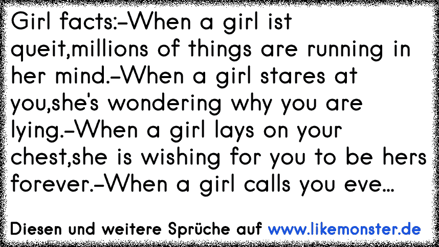 Girl facts:
-When a girl ist queit,
millions of things are running in her mind.
-When a girl stares at you,
she's wondering why you are lying.
-When a girl lays on your chest,
she is wishing for you to be hers forever.
-When a girl calls you every...