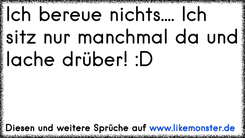 Ich bereue nichts.... Ich sitz nur manchmal da und lache drüber! D