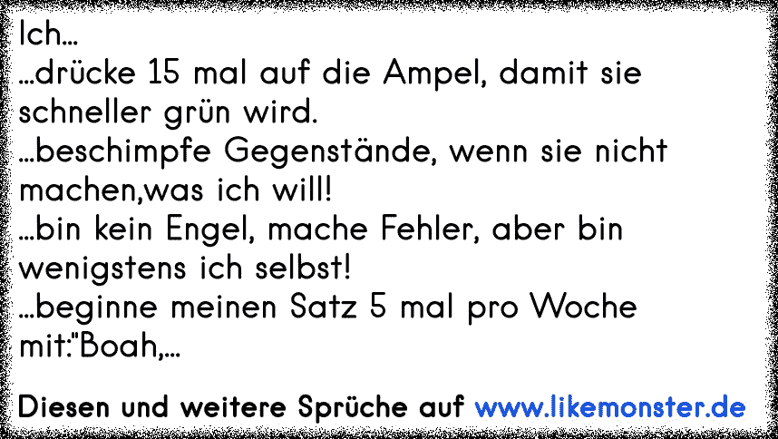 Ich...
...drücke 15 mal auf die Ampel, damit sie schneller grün wird.
...beschimpfe Gegenstände, wenn sie nicht machen,was ich will!
...bin kein Engel, mache Fehler, aber bin wenigstens ich selbst!
...beginne meinen Satz 5 mal pro Woche mit:"Boa...