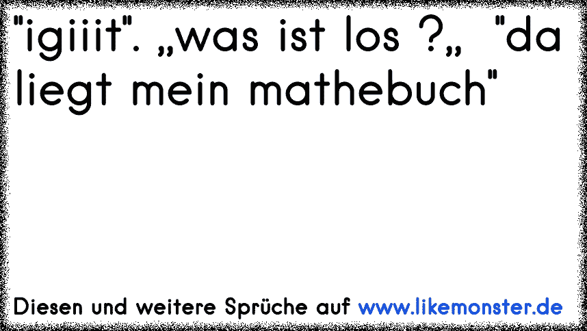 ''igiiit''. ,,was ist los ?,, ''da liegt mein mathebuch'' Tolle