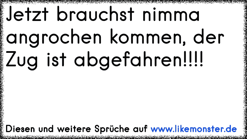 Jetzt brauchst nimma angrochen kommen, der Zug ist abgefahren