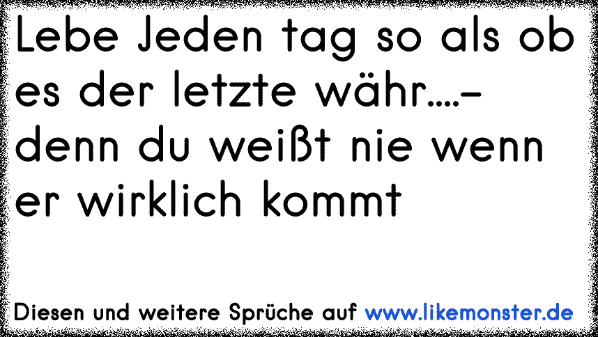 lebe jeden tag ,als sei's der letzte...denn irgendwann wird er es sein