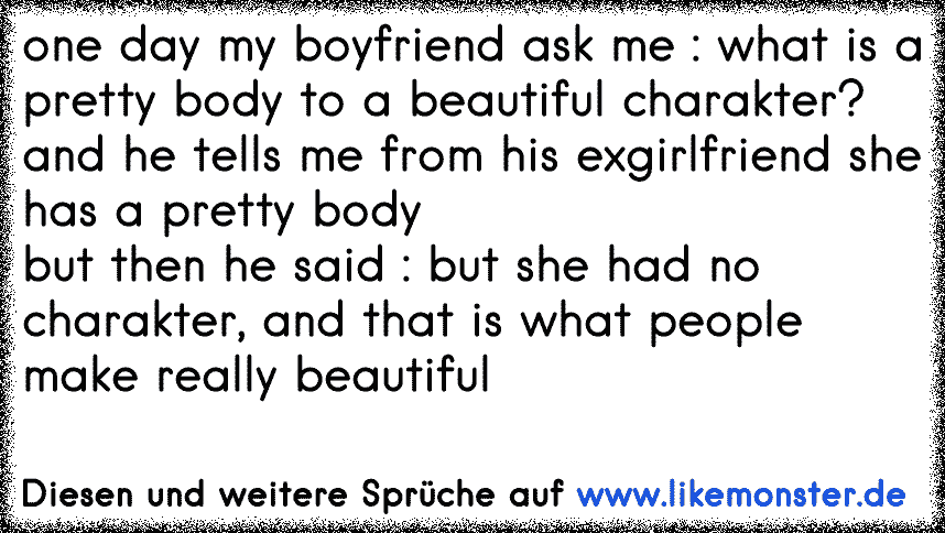 one day my boyfriend ask me : what is a pretty body to a beautiful charakter?
and he tells me from his exgirlfriend she has a pretty body
but then he said : but she had no charakter, and that is what people make really beautiful