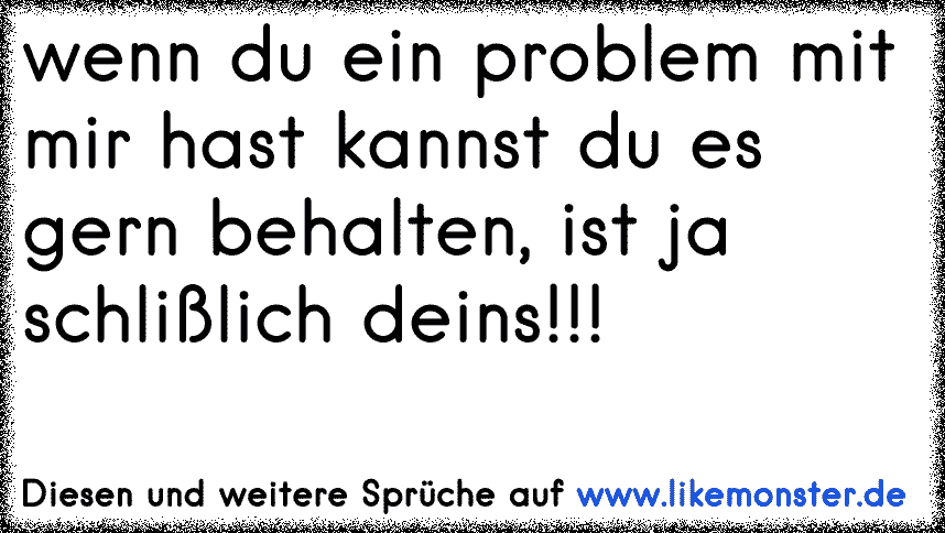 wenn du ein problem mit mir hast kannst du es gern behalten, ist ja