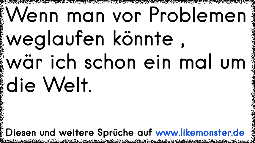 Wenn man vor Problemen weglaufen könnte ,wär ich schon ein mal um die